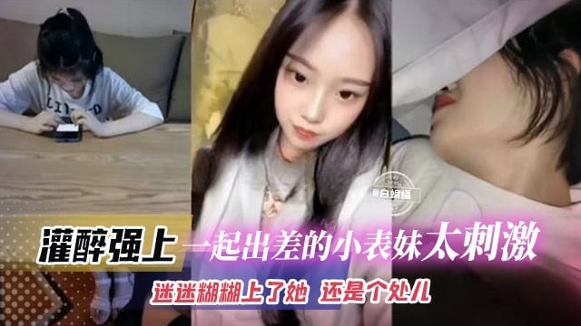 【灌醉强上一起出差的小表妹】半梦半醒迷迷糊糊上了她，还是个处女，太刺激了吧