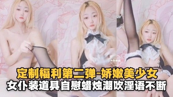定制福利第二弹，娇嫩美少女，女仆装.道具自慰蜡烛潮吹淫语不断