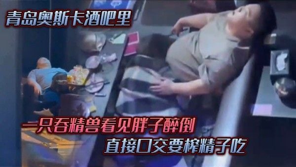 青岛.奥斯.卡酒.吧里一只吞.精兽看.见胖子醉倒直.接口.交要榨精.子吃
