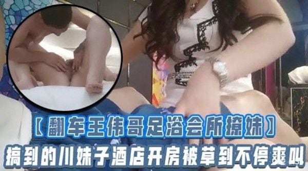 【翻车王伟哥足浴会所擦妹】搞到的川.妹子酒店开房被草到不停爽叫