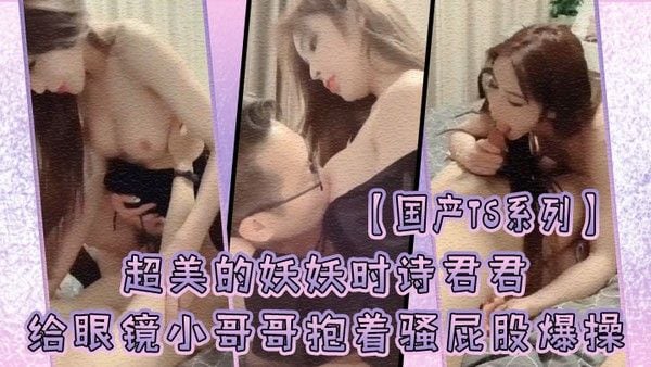 国产TS系列超美的妖妖时诗君君给眼镜小.哥哥口硬了主动骑乘上位抱着骚屁股爆操